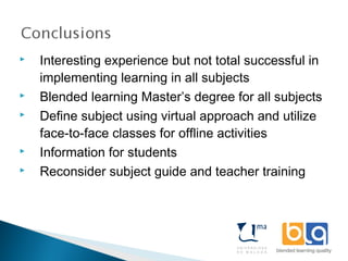  Interesting experience but not total successful in
implementing learning in all subjects
 Blended learning Master’s degree for all subjects
 Define subject using virtual approach and utilize
face-to-face classes for offline activities
 Information for students
 Reconsider subject guide and teacher training
 
