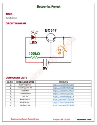 Dark Detector
SR. N0. COMPONENT NAME BUY LINK
1. Soldering Iron https://amzn.to/3xVL2zB
2. Soldering Iron Kit https://amzn.to/3xWhJgh
3. Safety Mat https://amzn.to/2UACJL8
4. Transistor Kit https://amzn.to/3j8eWfL
5. LED Kit https://amzn.to/3qrgGCA
6. Resistor Kit https://amzn.to/2UFL6oR
7. LDR Sensor https://amzn.to/3wrt2vF
8. 9v Batteries https://amzn.to/3zZ8nSw
E
n
g
i
n
e
e
r
i
n
g
F
u
n
d
a
Engineering Funda Android App Projects YT Playlist
 