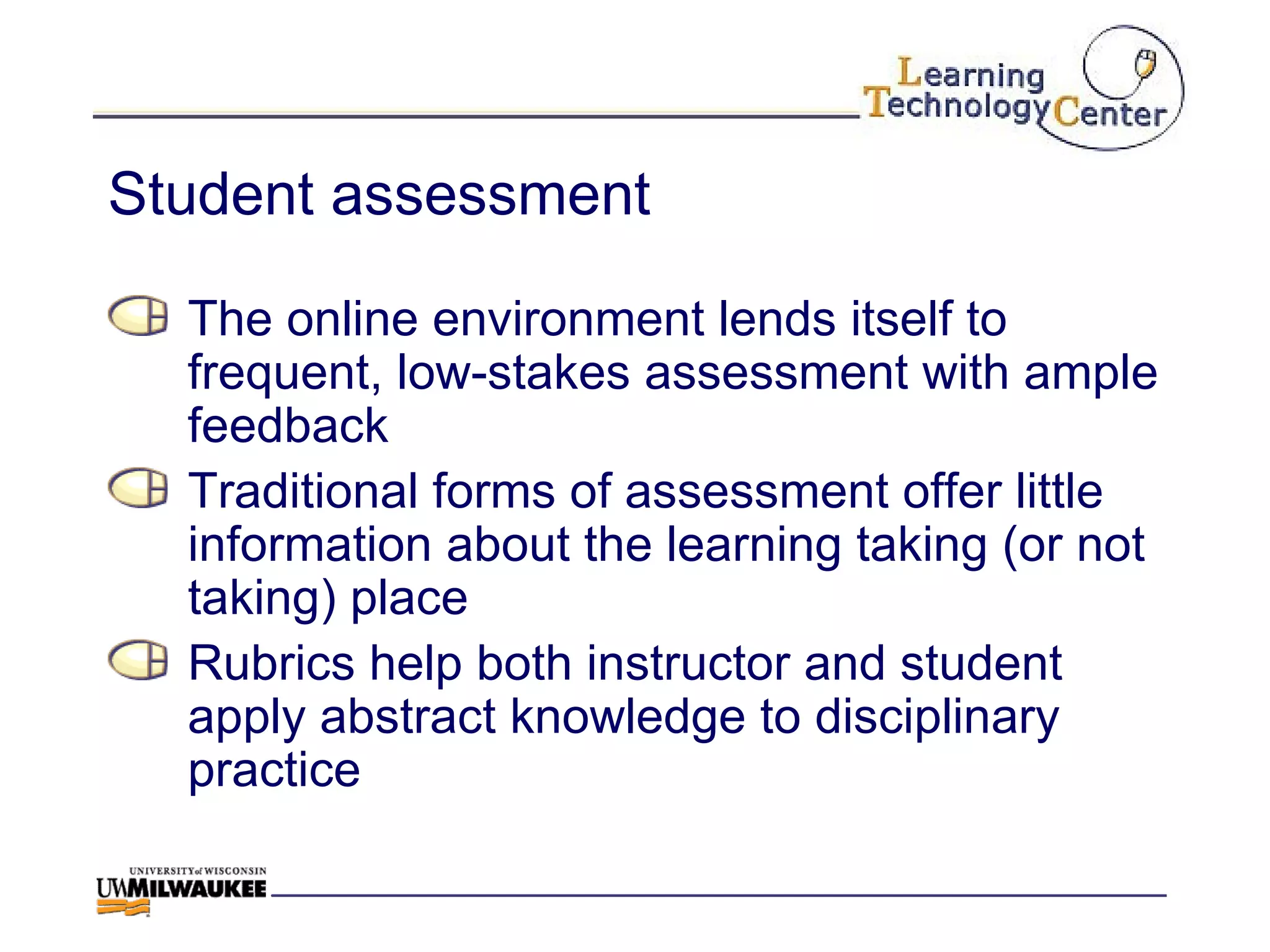 Student assessment The online environment lends itself to frequent, low-stakes assessment with ample feedback Traditional forms of assessment offer little information about the learning taking (or not taking) place Rubrics help both instructor and student apply abstract knowledge to disciplinary practice 