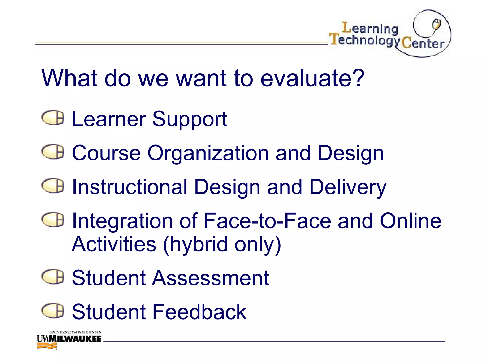 What do we want to evaluate? Learner Support Course Organization and Design Instructional Design and Delivery Integration of Face-to-Face and Online Activities (hybrid only) Student Assessment Student Feedback 