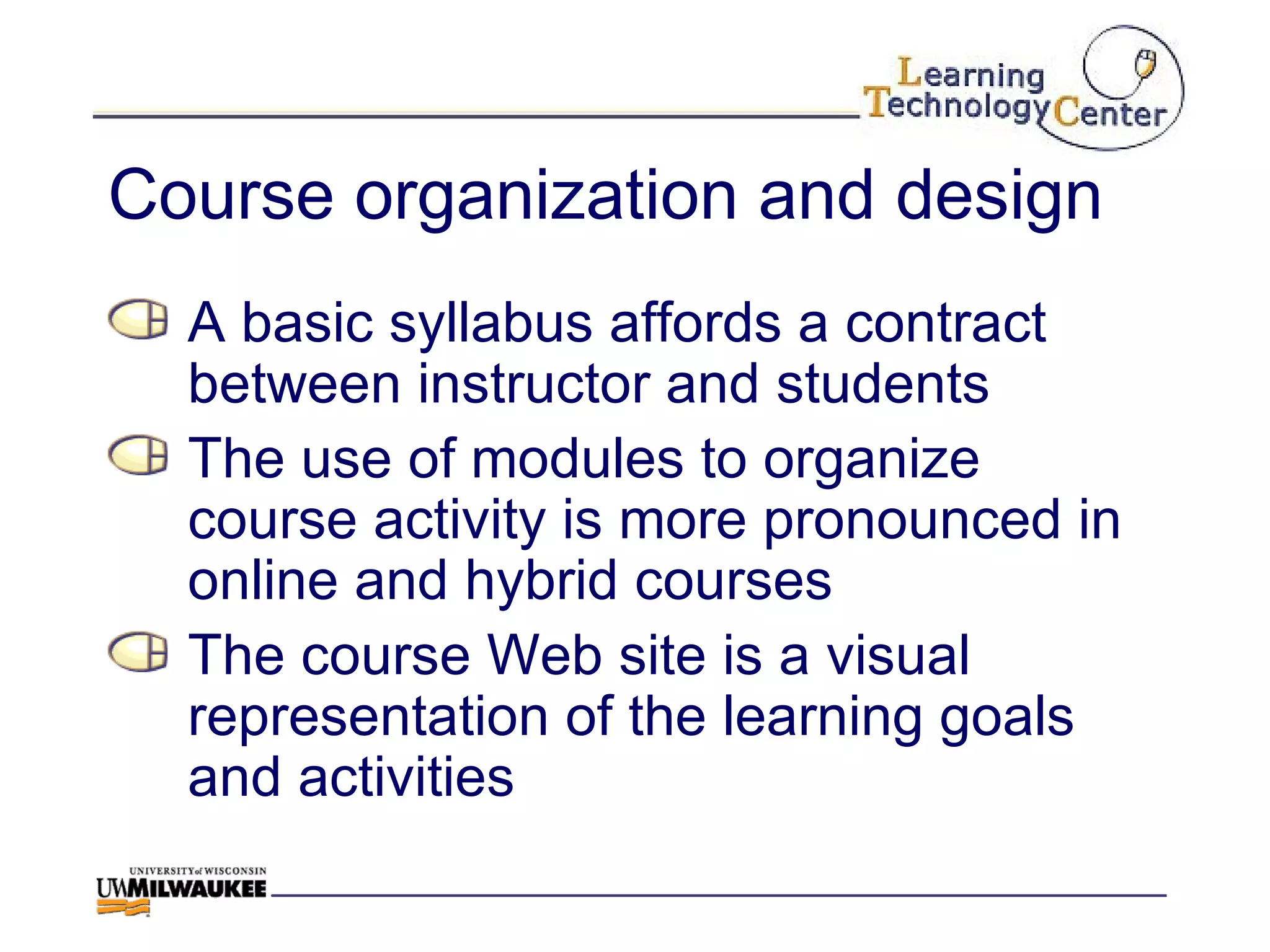 Course organization and design A basic syllabus affords a contract between instructor and students The use of modules to organize course activity is more pronounced in online and hybrid courses The course Web site is a visual representation of the learning goals and activities  