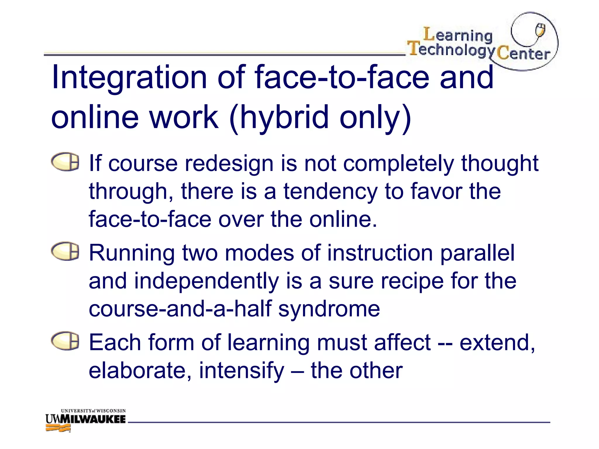 Integration of face-to-face and online work (hybrid only) If course redesign is not completely thought through, there is a tendency to favor the face-to-face over the online. Running two modes of instruction parallel and independently is a sure recipe for the course-and-a-half syndrome Each form of learning must affect -- extend, elaborate, intensify – the other 