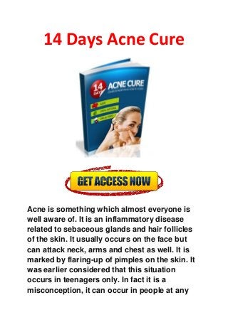 14 Days Acne Cure
Acne is something which almost everyone is
well aware of. It is an inflammatory disease
related to sebaceous glands and hair follicles
of the skin. It usually occurs on the face but
can attack neck, arms and chest as well. It is
marked by flaring-up of pimples on the skin. It
was earlier considered that this situation
occurs in teenagers only. In fact it is a
misconception, it can occur in people at any
 