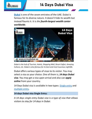 14 Days Dubai Visa
Dubai is one of the seven emirates of the UAE. Dubai is
famous for its diverse nature. It doesn’t hide its wealth but
instead flaunts it. It is the fourth-largest wealth center
worldwide.
Dubai is the hub of Tourism, Hotels, Shopping Mall, Desert Safari, Amazing
Culture, etc. Dubai is also famous for its best and most luxurious nightlife.
Dubai offers various types of visas to its visitor. You may
select a visa as your choice. One of them is; 14 days Dubai
visa. You may get a visa upon arrival and also can apply
online from your country.
14 Days Dubai visa is available in two types: Single entry and
multiple entry.
14 days Dubai visa Single Entry:
A 14 days single entry Dubai visa is a type of visa that allows
visitors to stay for 14 days in Dubai.
 