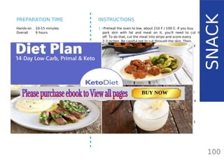 INGREDIENTS
•• pork skins, about 2 pounds or use pork
back fat
•• lard for frying, you can use leftover lard if
using whole pork back fat
OPTIONAL:
•• seasoning of choice: pepper, salt, paprika,
garlic / onion powder, chili powder, dried
herbs, etc.
Hands-on 10-15 minutes
Overall 6 hours
INSTRUCTIONS
1.•Preheat the oven to low, about 210 F / 100 C. If you buy
pork skin with fat and meat on it, you’ll need to cut it
off. To do that, cut the meat into strips and score every
2-3 inches. Be careful not to cut through the skin. Then,
insert the knife between the skin and the fat and carefully
cut it off. You will end up with some fat still attached to
the skin - that’s fine and will add flavor to the pork rinds.
Cut the pork skins into 1-2 inch pieces.
2.•Lay the pork skins over a baking sheet in a single layer
and place in the oven. Bake for about 4-6 hours or until
dehydrated. When done, pour the excess lard into a pan.
3.•If using pork back fat for rendering lard, you can use the
lard to fry the cracklings. Use a small deep pan and add
more lard if needed. Heat the lard up until hot enough for
deep frying. Use a slotted spoon and add your cracklings
in small batches. They will significantly increase in volume
as they puff up.
4.•If the skins are properly dehydrated, it should take just
about 30-60 seconds for the batch to puff up. Then, use
a slotted spoon to remove the cracklings onto a tray lined
with kitchen towel.
100
SNACK
PREPARATION TIME
TOTAL CARBS: 11.6 g
FIBER: 4.8 g
NUTRITION FACTS(per serving)
CALORIES: 179 kcal
MACRONUTRIENT RATIO:
Page: 59 Page: 53 + 69Page: 39
Vanilla Keto Smoothie Easy Avocado & Egg Salad Pork Chops
with Creamy Keto Mash
TOTAL CARBS: 35.7 g
FIBER: 12.9 g
CALORIES: 1704 kcal
TOTAL DAILY VALUES
Carbs
5%
Protein
20%
BUY NOW
 