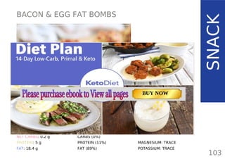 BACON & EGG FAT BOMBS
TOTAL CARBS: 0.2 g
FIBER: 0 g
NET CARBS: 0.2 g
PROTEIN: 5 g
FAT: 18.4 g
NUTRITION FACTS
103
(per serving)
SNACK
CALORIES: 185 kcal
MACRONUTRIENT RATIO:
CARBS (0%)
PROTEIN (11%)
FAT (89%)
MAGNESIUM: TRACE
POTASSIUM: TRACE
TOTAL CARBS: 11.6 g
FIBER: 4.8 g
NUTRITION FACTS(per serving)
CALORIES: 179 kcal
MACRONUTRIENT RATIO:
Page: 59 Page: 53 + 69Page: 39
Vanilla Keto Smoothie Easy Avocado & Egg Salad Pork Chops
with Creamy Keto Mash
TOTAL CARBS: 35.7 g
FIBER: 12.9 g
CALORIES: 1704 kcal
TOTAL DAILY VALUES
Carbs
5%
Protein
20%
BUY NOW
 