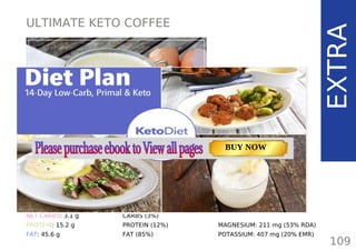 ULTIMATE KETO COFFEE
EXTRA
TOTAL CARBS: 4.4 g
FIBER: 1.3 g
NET CARBS: 3.1 g
PROTEIN: 15.2 g
FAT: 45.6 g
NUTRITION FACTS
109
(per serving)
CALORIES: 474 kcal
MACRONUTRIENT RATIO:
CARBS (3%)
PROTEIN (12%)
FAT (85%)
MAGNESIUM: 211 mg (53% RDA)
POTASSIUM: 407 mg (20% EMR)
TOTAL CARBS: 11.6 g
FIBER: 4.8 g
NUTRITION FACTS(per serving)
CALORIES: 179 kcal
MACRONUTRIENT RATIO:
Page: 59 Page: 53 + 69Page: 39
Vanilla Keto Smoothie Easy Avocado & Egg Salad Pork Chops
with Creamy Keto Mash
TOTAL CARBS: 35.7 g
FIBER: 12.9 g
CALORIES: 1704 kcal
TOTAL DAILY VALUES
Carbs
5%
Protein
20%
BUY NOW
 