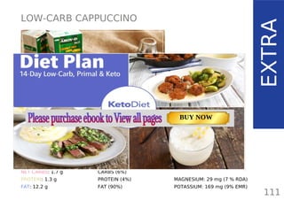 LOW-CARB CAPPUCCINO
TOTAL CARBS: 2.4 g
FIBER: 0.7 g
NET CARBS: 1.7 g
PROTEIN: 1.3 g
FAT: 12.2 g
111
EXTRA
NUTRITION FACTS(per serving)
CALORIES: 113 kcal
MACRONUTRIENT RATIO:
CARBS (6%)
PROTEIN (4%)
FAT (90%)
MAGNESIUM: 29 mg (7 % RDA)
POTASSIUM: 169 mg (9% EMR)
TOTAL CARBS: 11.6 g
FIBER: 4.8 g
NUTRITION FACTS(per serving)
CALORIES: 179 kcal
MACRONUTRIENT RATIO:
Page: 59 Page: 53 + 69Page: 39
Vanilla Keto Smoothie Easy Avocado & Egg Salad Pork Chops
with Creamy Keto Mash
TOTAL CARBS: 35.7 g
FIBER: 12.9 g
CALORIES: 1704 kcal
TOTAL DAILY VALUES
Carbs
5%
Protein
20%
BUY NOW
 