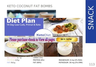 KETO COCONUT FAT BOMBS
TOTAL CARBS: 2.6 g
FIBER: 1.9 g
NET CARBS: 0.7 g
PROTEIN: 1.9 g
FAT: 9.6 g
113
SNACK
NUTRITION FACTS(per serving)
CALORIES: 104 kcal
MACRONUTRIENT RATIO:
CARBS (3%)
PROTEIN (8%)
FAT (89%)
MAGNESIUM: 6 mg (2% RDA)
POTASSIUM: 39 mg (2% EMR)
TOTAL CARBS: 11.6 g
FIBER: 4.8 g
NUTRITION FACTS(per serving)
CALORIES: 179 kcal
MACRONUTRIENT RATIO:
Page: 59 Page: 53 + 69Page: 39
Vanilla Keto Smoothie Easy Avocado & Egg Salad Pork Chops
with Creamy Keto Mash
TOTAL CARBS: 35.7 g
FIBER: 12.9 g
CALORIES: 1704 kcal
TOTAL DAILY VALUES
Carbs
5%
Protein
20%
BUY NOW
 