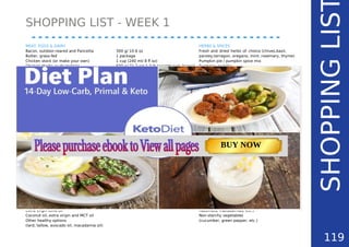 SHOPPING LIST - WEEK 1
SHOPPINGLIS
MEAT, EGGS & DAIRY
Bacon, outdoor-reared and Pancetta
Butter, grass-fed
Chicken stock (or make your own)
Chicken thighs or drumsticks
Cream, heavy whipping
Cream, sour and/ or crème fraîche
Eggs, pastured
Goat cheese or other full-fat soft cheese
Pork chops
Salmon fillet, raw
Sardines, tinned
VEGETABLES & FRUITS
Asparagus
Avocado
Cauliflower
Garlic
Lettuce (crunchy type like Little Gem or Iceberg)
Lemons, organic
Mushrooms, wild., Porcini (dried)
Onion (red, white, brown or shallot)
Peppers, red bell, sweet
Portobello or other fresh mushrooms
Spring onion
Spinach, raw
Tomatoes, cherry or regular
Zucchini
OILS & FATS
Ghee (or make your own, see my recipe)
Extra virgin olive oil
Coconut oil, extra virgin and MCT oil
Other healthy options
(lard, tallow, avocado oil, macadamia oil)
300 g/ 10.6 oz
1 package
1 cup (240 ml/ 8 fl oz)
600 g/ 21.2 oz/ 1.3 lb (weight excl. bones)
1 cup (240 ml/ 8 fl oz)
1 cup (240 ml/ 8 fl oz)
2 dozen
150 g/ 5.3 oz
2 large or 4 small chops (400 g/ 14.1 oz)
2 fillets (345 g/ 12.2 oz)
100 g/ 3.5 oz
1 bunch (250 g/ 8.8 oz)
4-6 pieces (900 g/ 2 lb)
2 large (1.5 kg/ 3.3 lb)
1 head
as needed in salads
2 pieces
1 package
6-8 pieces (400 g/ 14.1 oz)
2 large (300 g/ 10.6 oz)
2 large (170 g/ 6 oz)
2-3 pieces
125 g/ 4.4 oz
450 g/ 15.9 oz
1 medium (200 g/ 7.1 oz)
HERBS & SPICES
Fresh and dried herbs of choice (chives,basil,
parsley,tarragon, oregano, mint, rosemary, thyme)
Pumpkin pie / pumpkin spice mix
Turmeric, paprika
Pink Himalayan rock salt
Pepper (black or cayenne)
OTHER INGREDIENTS
(SHOULD BE ENOUGH FOR WEEK 2)
Chia seeds
Cocoa nibs or 85% dark chocolate
Coconut milk
Erythritol, stevia
Almond flour
Coconut flour
Flax meal
Psyllium husk powder
Balsamic vinegar
Pesto (or make your own following my recipes)
Vanilla extract
SNACKING TIPS (EXTRA)
Avocados
Bones to make home-made bone broth
Celery stalks
Coconut, almond milk, cream
Eggs and cheese
Fermented foods (sauerkraut, kimchi, kombucha)
Ham and bacon, pastured
Nuts and seeds (pecans, almonds, walnuts,
hazelnuts, macadamias, etc.)
Non-starchy vegetables
(cucumber, green pepper, etc.)
119
TOTAL CARBS: 11.6 g
FIBER: 4.8 g
NUTRITION FACTS(per serving)
CALORIES: 179 kcal
MACRONUTRIENT RATIO:
Page: 59 Page: 53 + 69Page: 39
Vanilla Keto Smoothie Easy Avocado & Egg Salad Pork Chops
with Creamy Keto Mash
TOTAL CARBS: 35.7 g
FIBER: 12.9 g
CALORIES: 1704 kcal
TOTAL DAILY VALUES
Carbs
5%
Protein
20%
BUY NOW
 