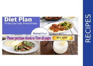 RECIPES
RECIPES
This section includes recipes for the 14-day diet plan. Additionally,there are extra recipes
included in case you wish to substitute some of the meals in the plan (e.g. Nut-free Keto Buns79
Ultimate Keto Buns
75
). Page: 59 Page: 53 + 69Page: 39
Vanilla Keto Smoothie Easy Avocado & Egg Salad Pork Chops
with Creamy Keto Mash
TOTAL CARBS: 35.7 g
FIBER: 12.9 g
CALORIES: 1704 kcal
TOTAL DAILY VALUES
Carbs
5%
Protein
20%
BUY NOW
 