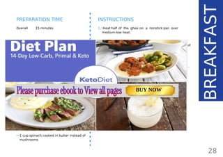 INGREDIENTS (1 SERVING)
•• 1 large egg
•• 5 thin (or 2-3 regular) bacon slices
(60 g/ 2.3 oz)
•• 2 large Portobello mushrooms
(170 g/ 5.9 oz)
•• ½ average avocado (100 g/ 3.5 oz)
•• 1 tbsp ghee84
(15 g/ 0.5 oz)
•• pinch freshly ground black pepper
•• salt to taste
•• fresh herbs for garnish
SUBSTITUTION TIP:
•• gluten-free sausage instead of bacon
•• 1 cup spinach cooked in butter instead of
mushrooms
Overall 15 minutes
INSTRUCTIONS
1.•Heat half of the ghee on a nonstick pan over
medium-low heat.
2.•Add the mushrooms (top side down). Sprinkle
them with sea salt and pepper and cook for about
5-8 minutes until tender.
3.•The mushrooms will release some water and it’s
better to fry the egg on a separate pan greased with
the remaining ghee and cook together with the bacon.
That’s it - it cannot be any easier!
28
BREAKFAST
PREPARATION TIME
Page: 59 Page: 53 + 69Page: 39
Vanilla Keto Smoothie Easy Avocado & Egg Salad Pork Chops
with Creamy Keto Mash
TOTAL CARBS: 35.7 g
FIBER: 12.9 g
CALORIES: 1704 kcal
TOTAL DAILY VALUES
Carbs
5%
Protein
20%
BUY NOW
 
