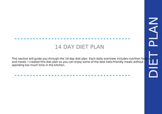 DIETPLAN
14 DAY DIET PLAN
This section will guide you through the 14-day diet plan. Each daily overview includes nutrition facts
and meals. I created this diet plan so you can enjoy some of the best keto-friendly meals without
spending too much time in the kitchen.
 
