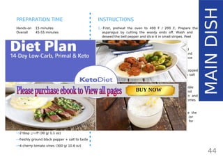 INGREDIENTS (4 SERVINGS)
•• 10 large eggs
•• 20 small asparagus spears (250 g/ 8.8 oz)
•• 2 small spring onions (10 g/ 0.4 oz)
•• 1 small shallot (20 g/ 0.7 oz)
•• 1 large red bell pepper (150 g/ 5.3 oz)
•• ¼ cup full-fat whipping cream (60 ml/ 2 oz)
•• 1 package fresh soft goat cheese or any
soft full-fat cheese (150 g/ 5.3 oz)
•• 1 package Pancetta or bacon, organic
(100 g/ 3.5 oz)
•• 2 tbsp fresh parsley (or 1 tsp dried)
•• 2 tbsp fresh mint (or 1 tsp dried)
•• 1 tbsp fresh tarragon (or 1 tsp dried)
•• 2 tbsp ghee84
(30 g/ 1.1 oz)
•• freshly ground black pepper + salt to taste
•• 4 cherry tomato vines (300 g/ 10.6 oz)
Hands-on 15 minutes
Overall 45-55 minutes
INSTRUCTIONS
1.•First, preheat the oven to 400 F / 200 C. Prepare the
asparagus by cutting the woody ends off. Wash and
deseed the bell pepper and slice it in small stripes. Peel
and finely chop the shallot and spring onion.
2.•Grease a non-stick pan with a tablespoon of ghee and
add all the ingredients from step 1. Season with salt and
cook briefly for about 5 minutes to release the fragrance
and set aside.
3.•In a bowl, whisk the eggs, cream and freshly chopped
herbs (you can use any herbs you have). Season with salt
and freshly ground pepper.
4.•Place the cooked vegetables into a baking dish. Crumble
the soft goat cheese equally all over the vegetables and
pour the egg mixture over it. Place it in the oven and
cook for about 20 minutes just until the top becomes
firm.
5.•Carefully take the dish from the oven and reduce the
temperature to about 350 F / 175 C. Lay the Pancetta (or
bacon) all over the frittata and place back in the oven for
an additional 15-20 minutes.
44
MAINDISH
PREPARATION TIME
Page: 59 Page: 53 + 69Page: 39
Vanilla Keto Smoothie Easy Avocado & Egg Salad Pork Chops
with Creamy Keto Mash
TOTAL CARBS: 35.7 g
FIBER: 12.9 g
CALORIES: 1704 kcal
TOTAL DAILY VALUES
Carbs
5%
Protein
20%
BUY NOW
 