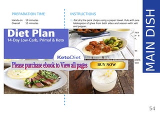 INGREDIENTS (6 SERVINGS)
•• 6 medium/ 12 small pork chops (800 g /
28.2 oz / 1.76 lb, about 130 g/ 4.6 oz per
serving)
•• 2 tbsp ghee84
(30 g/ 1.1 oz)
•• salt and pepper to taste
•• 1 recipe Ultimate Keto Gravy92
OPTIONAL:
•• seasoning: pinch paprika, rosemary, chili
pepper, sage or garlic powder
OPTIONAL:
•• serve with Creamy Keto Mash69
Hands-on 10 minutes
Overall 15 minutes
INSTRUCTIONS
1.•Pat dry the pork chops using a paper towel. Rub with one
tablespoon of ghee from both sides and season with salt
and pepper.
2.•Heat a large pan greased with the remaining ghee. Once
the pan is hot, add the pork chops and cook over a
medium-high heat. Cook until the sides begin to brown,
for about 2 minutes. Then, turn on the other side and
cook for another 2 minutes.
3.•Lower the heat and cook for another 5-10 minutes
depending on the thicknessof the meat. If you’re
using an instant read thermometer,it should read
140-145 F / 60-63 C. When done, transfer on a plate,
cover with a foil and let it rest for about 5 minutes before
serving.
54
PREPARATION TIME
MAINDISH
Page: 59 Page: 53 + 69Page: 39
Vanilla Keto Smoothie Easy Avocado & Egg Salad Pork Chops
with Creamy Keto Mash
TOTAL CARBS: 35.7 g
FIBER: 12.9 g
CALORIES: 1704 kcal
TOTAL DAILY VALUES
Carbs
5%
Protein
20%
BUY NOW
 