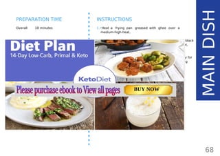 INGREDIENTS (1 SERVING)
•• 1 medium salmon fillet (150 g/ 5.3 oz)
•• 1 tbsp ghee84
or coconut oil (15 g/ 0.5 oz)
•• freshly ground black pepper
•• pinch of salt
•• dash of lemon juice
•• herbs of choice
Overall 10 minutes
INSTRUCTIONS
1.•Heat a frying pan greased with ghee over a
medium-high heat.
2.•Season the salmon with salt and freshly ground black
pepper and squeeze over a little lemon juice. Once hot,
place in the pan.
3.•Fry for 2-3 minutes, then turn the salmon over and fry for
a further 1-2 minutes, or until cooked through. Cooking
time depends on the thickness of the fillet.
68
MAINDISH
PREPARATION TIME
Page: 59 Page: 53 + 69Page: 39
Vanilla Keto Smoothie Easy Avocado & Egg Salad Pork Chops
with Creamy Keto Mash
TOTAL CARBS: 35.7 g
FIBER: 12.9 g
CALORIES: 1704 kcal
TOTAL DAILY VALUES
Carbs
5%
Protein
20%
BUY NOW
 