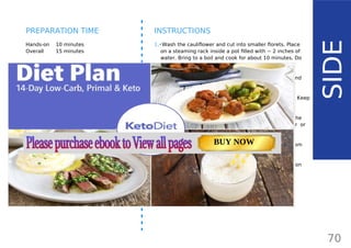 INGREDIENTS (4 SERVINGS)
•• 1 large cauliflower (700 g/ 1.5 lb/ 24.7 oz)
•• 1 small white onion (70 g/ 2.5 oz)
•• 2 cloves garlic
•• ¼ cup ghee84
, butter or lard + 4 tbsp for
topping (110 g/ 3.9 oz)
•• ½ tsp salt or more to taste
•• freshly ground black pepper
OPTIONAL:
•• ½ cup cream cheese or sour cream
Hands-on 10 minutes
Overall 15 minutes
INSTRUCTIONS
1.•Wash the cauliflower and cut into smaller florets. Place
on a steaming rack inside a pot filled with ~ 2 inches of
water. Bring to a boil and cook for about 10 minutes. Do
not overcook.
2.•Heat a pan greased with 2 tablespoons of the ghee and
add chopped onion and garlic.
3.•Cook for about 5 minutes until slightly browned. Keep
stirring to prevent burning and take off the heat.
4.•Place the cooked cauliflower into a blender and add the
cooked onion and another 2 tablespoons of butter or
ghee. Pulse until smooth and creamy.
5.•For an even creamier texture, add sour cream or cream
cheese (or skip for dairy-free).
6.•Place in a serving bowl and add more ghee or butter on
top. Enjoy!
70
SIDE
PREPARATION TIME
Page: 59 Page: 53 + 69Page: 39
Vanilla Keto Smoothie Easy Avocado & Egg Salad Pork Chops
with Creamy Keto Mash
TOTAL CARBS: 35.7 g
FIBER: 12.9 g
CALORIES: 1704 kcal
TOTAL DAILY VALUES
Carbs
5%
Protein
20%
BUY NOW
 