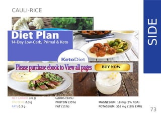 CAULI-RICE
SIDE
TOTAL CARBS: 6 g
FIBER: 2.4 g
NET CARBS: 3.6 g
PROTEIN: 2.3 g
FAT: 0.3 g
NUTRITION FACTS
73
(per serving, 1 1/2 cups)
CALORIES: 30 kcal
MACRONUTRIENT RATIO:
CARBS (54%)
PROTEIN (35%)
FAT (11%)
MAGNESIUM: 18 mg (5% RDA)
POTASSIUM: 358 mg (18% EMR)
TOTAL CARBS: 11.6 g
FIBER: 4.8 g
NUTRITION FACTS(per serving)
CALORIES: 179 kcal
MACRONUTRIENT RATIO:
Page: 59 Page: 53 + 69Page: 39
Vanilla Keto Smoothie Easy Avocado & Egg Salad Pork Chops
with Creamy Keto Mash
TOTAL CARBS: 35.7 g
FIBER: 12.9 g
CALORIES: 1704 kcal
TOTAL DAILY VALUES
Carbs
5%
Protein
20%
BUY NOW
 