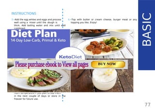 77
INSTRUCTIONS
3.•Add the egg whites and eggs and process
well using a mixer until the dough is
thick. Add boiling water and mix until well
combined.
•• The reason you shouldn’t use only
whole eggs is that the buns wouldn’t rise
with so many egg yolks in. Don’t waste
them - use them for making Mayo86
or
Hollandaise Sauce88
.
4.•Using a spoon, make the buns and place
them on a non-stick baking tray or a
parchment paper. They will grow in size, so
make sure to leave some space between
them. You can even use small tart trays.
Top each of the buns with sesame seeds (or
any other seeds) and press them into the
dough, so they don’t fall out. Place in the
oven for 45-50 minutes.
5.•Remove from the oven, let the tray cool
down and place the buns on a rack to cool
down to room temperature. Store them at
room temperature if you plan to use them
in the next couple of days or store in the
freezer for future use.
BASIC
6.•Top with butter or cream cheese, burger meat or any
topping you like. Enjoy!
TIP:
To save time, mix all the dry ingredients ahead and store in
a zip-lock bag and add a label with the number of servings.
When ready to be baked, just add the wet ingredients!
TOTAL CARBS: 11.6 g
FIBER: 4.8 g
NUTRITION FACTS(per serving)
CALORIES: 179 kcal
MACRONUTRIENT RATIO:
Page: 59 Page: 53 + 69Page: 39
Vanilla Keto Smoothie Easy Avocado & Egg Salad Pork Chops
with Creamy Keto Mash
TOTAL CARBS: 35.7 g
FIBER: 12.9 g
CALORIES: 1704 kcal
TOTAL DAILY VALUES
Carbs
5%
Protein
20%
BUY NOW
 
