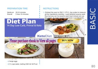 INGREDIENTS (10 BUNS)
DRY INGREDIENTS:
•• 1 ¼ cup sesame seed flour (100 g/ 3.5 oz)
•• 2/3 cup flaxmeal (100 g/ 3.5 oz)
•• 2/3 cup coconut flour (80 g/ 2.8 oz)
•• 1/3 cup psyllium husk powder (40 g/ 1.4 oz)
•• 2 tsp garlic powder
•• 2 tsp onion powder
•• 2 tsp cream of tartar
•• 1 tsp baking soda
•• 1 tsp salt
•• 5 tbsp sesame seeds (or sunflower, poppy,
flax, caraway seeds) for topping
WET INGREDIENTS:
•• 6 large egg whites
•• 2 large eggs
•• 2 ¼ cups water, boiling (540 ml/ 18 fl oz)
Hands-on 10-15 minutes
Overall 1 hour 15 minutes
INSTRUCTIONS
1.•Preheat the oven to 350 F / 175 C. Use scales to measure
all the ingredients carefully. I used defatted sesame seed
flour but you can try sesame seed meal instead and use
less water. To make sesame seed meal, I just blend the
seeds until powdered (just like I do with flax seeds to
make flax meal). I use defatted sesame seed flour.
2.•Mix all the dry ingredients apart from the seeds for the
topping in a bowl: sesame flour, coconut flour, flaxmeal,
psyllium powder, baking soda, cream of tartar, garlic
powder, onion powder and salt.
•• Do not use whole psyllium husks - if you cannot find
psyllium husk powder, use a blender or coffee grinder
and process until fine. If you get alreadyprepared
psyllium husk powder, remember to weigh it before
adding to the recipe. I used whole psyllium husks which I
grinded myself. Do not use just measure cups - different
products have different weights per cup!
80
BASIC
PREPARATION TIME
TOTAL CARBS: 11.6 g
FIBER: 4.8 g
NUTRITION FACTS(per serving)
CALORIES: 179 kcal
MACRONUTRIENT RATIO:
Page: 59 Page: 53 + 69Page: 39
Vanilla Keto Smoothie Easy Avocado & Egg Salad Pork Chops
with Creamy Keto Mash
TOTAL CARBS: 35.7 g
FIBER: 12.9 g
CALORIES: 1704 kcal
TOTAL DAILY VALUES
Carbs
5%
Protein
20%
BUY NOW
 