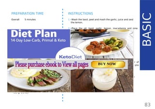 INGREDIENTS (1 CUP)
•• 2 cups fresh basil (30 g/ 1.1 oz)
•• 1/3 cup macadamia nuts (45 g / 1.6 oz)
•• 2 tbsp pine nuts or more macadamia nuts
(15 g/ 0.5 oz)
•• 4 cloves garlic
•• 1 tsp fresh lemon zest
•• 1 tbsp fresh lemon juice
•• ½ cup extra virgin olive oil (120 ml/ 4 fl oz)
•• freshly ground black pepper
OPTIONAL:
•• 1/3 cup grated Parmesan cheese
(30 g/ 1.1 oz)
Overall 5 minutes
INSTRUCTIONS
1.•Wash the basil, peel and mash the garlic, juice and zest
the lemon.
2.•Place the oil, basil, garlic, lemon, macadamia and pine
nuts, salt and pepper into a food processor and pulse
until smooth. Optionally, add grated Parmesan cheese
and pulse for a few more seconds.
3.•When done, use immediately or spoon the mixture in a
glass jar, top with a bit of olive oil and seal properly with
a lid and keep it refrigerated.
TIPS FOR STORING:
You can keep your pesto in the fridge for up to a week or
two if it’s stored properly. It helps to pour a thin layer of
olive oil on the top, as it keeps it fresh for longer. If you
want to preserve home-made pesto for longer, freeze it in
manageable portion sizes by putting it in an ice-cube tray
and keep in a plastic bag in the freezer for up to 6 months.
Whenever you need to use it, just keep the required portion
at room temperature until it melts.
83
BASIC
PREPARATION TIME
TOTAL CARBS: 11.6 g
FIBER: 4.8 g
NUTRITION FACTS(per serving)
CALORIES: 179 kcal
MACRONUTRIENT RATIO:
Page: 59 Page: 53 + 69Page: 39
Vanilla Keto Smoothie Easy Avocado & Egg Salad Pork Chops
with Creamy Keto Mash
TOTAL CARBS: 35.7 g
FIBER: 12.9 g
CALORIES: 1704 kcal
TOTAL DAILY VALUES
Carbs
5%
Protein
20%
BUY NOW
 