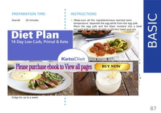 INGREDIENTS (1 CUP)
•• ¾ cup macadamia or avocado oil or
light-tasting olive oil / nut oils
•• 1 large egg yolk
•• 1 tbsp apple cider vinegar
•• 1 tsp Dijon mustard
•• juice from ¼ lemon (~ 1 tbsp)
•• ¼ tsp salt
OPTIONAL:
•• 1-2 tablespoons of whey
Whey the liquid on top raw milk yogurt and will
keep the mayo fresh for several months. If you
don’t use whey, the mayo can be kept in the
fridge for up to a week.
Overall 10 minutes
INSTRUCTIONS
1.•Make sure all the ingredientshave reached room
temperature. Separate the egg white from the egg yolk.
Place the egg yolk and the Dijon mustard into a bowl
secured with a piece of cloth or kitchen towel and mix
until well combined.
2.•Use a food processor (or a hand whisk). Turn it on and
very slowly start to drizzle in the oil.
3.•Using extra virgin olive oil may make the taste of your
mayonnaisetoo strong. Try mild olive oil, avocado,
macadamia, sesame, almond or walnut oil.
4.•Keep pouring the oil until the mixture starts to look more
like mayonnaise. Then, a slow steady stream of oil can be
added. Keep blending until it gets to a desired thickness.
If the mayonnaise is not thick enough, add a bit more oil.
5.•After you pour all the oil in, add lemon juice, vinegar and
season with salt. Add a few drops of stevia and mix well. If
it’s too thick, add a few drops of water. Adding the lemon
and vinegar will turn the color to a light yellow. When the
mayonnaise is done, put it in a glass container and seal
well. You can store it in the fridge for up to a week.
87
BASIC
PREPARATION TIME
TOTAL CARBS: 11.6 g
FIBER: 4.8 g
NUTRITION FACTS(per serving)
CALORIES: 179 kcal
MACRONUTRIENT RATIO:
Page: 59 Page: 53 + 69Page: 39
Vanilla Keto Smoothie Easy Avocado & Egg Salad Pork Chops
with Creamy Keto Mash
TOTAL CARBS: 35.7 g
FIBER: 12.9 g
CALORIES: 1704 kcal
TOTAL DAILY VALUES
Carbs
5%
Protein
20%
BUY NOW
 