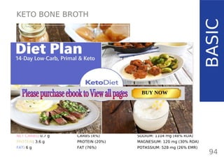KETO BONE BROTH
BASIC
TOTAL CARBS: 1 g
FIBER: 0.3 g
NET CARBS: 0.7 g
PROTEIN: 3.6 g
FAT: 6 g
NUTRITION FACTS
94
(per cup / 240 ml)
CALORIES: 72 kcal
MACRONUTRIENT RATIO:
CARBS (4%)
PROTEIN (20%)
FAT (76%)
SODIUM: 1104 mg (48% RDA)
MAGNESIUM: 120 mg (30% RDA)
POTASSIUM: 528 mg (26% EMR)
TOTAL CARBS: 11.6 g
FIBER: 4.8 g
NUTRITION FACTS(per serving)
CALORIES: 179 kcal
MACRONUTRIENT RATIO:
Page: 59 Page: 53 + 69Page: 39
Vanilla Keto Smoothie Easy Avocado & Egg Salad Pork Chops
with Creamy Keto Mash
TOTAL CARBS: 35.7 g
FIBER: 12.9 g
CALORIES: 1704 kcal
TOTAL DAILY VALUES
Carbs
5%
Protein
20%
BUY NOW
 