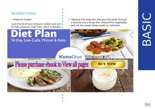 5.•Remove the large bits and pour the broth through
a strainer into a large dish. Discard the vegetables
and set the meaty bones aside to cool down.
6.•When the meaty bones are chilled, shred the meat
off the bone with a fork. If there is any gelatin left
on the bones, you can reuse the bones again for
another batch of bone broth. Just keep in the
freezer and add some new pieces when making
bone broth again. Use the juicy oxtail meat in other
recipes (on top of lettuce leaves, with cauli-rice or
as omelet filling) or eat with some warm bone
broth.
7.•Use the broth immediately or place in the fridge
overnight, where the broth will become jelly. Oxtail
is high in fat and the greasy layer on top (tallow)
will solidify. Simply scrape most of the tallow off (as
much as you wish).
8.•Keep the broth in the fridge if you are planning to
use it over the next 5 days. For future uses, place
in small containers and freeze.
96
INSTRUCTIONS
•• Pressure Cooker:
Lock the lid of your pressure cooker and turn
to high pressure / high heat. Once it reaches
high pressure (either you have an indicator or
in case of old pressure cookers, see a small
amount of vapor escaping through the valve),
turn to the [lowest heat] and set the timer for
90 minutes.
•• Dutch oven or Slow cooker:
Cover with a lid and cook for at least 6 hours
(high setting) or up to 10 hours (low setting).
To release even more gelatin and minerals,
you can cook it up to 48 hours. To do that,
you’ll have to remove the oxtail using thongs
and shred the meat off using a fork. Then, you
can place the bones back to the pot and cook
up to 48 hours.
•• Pressure cooker:
When done, take off heat and let the pressure
release naturallyfor about 10-15 minutes.
Remove the lid.
BASIC
TOTAL CARBS: 11.6 g
FIBER: 4.8 g
NUTRITION FACTS(per serving)
CALORIES: 179 kcal
MACRONUTRIENT RATIO:
Page: 59 Page: 53 + 69Page: 39
Vanilla Keto Smoothie Easy Avocado & Egg Salad Pork Chops
with Creamy Keto Mash
TOTAL CARBS: 35.7 g
FIBER: 12.9 g
CALORIES: 1704 kcal
TOTAL DAILY VALUES
Carbs
5%
Protein
20%
BUY NOW
 