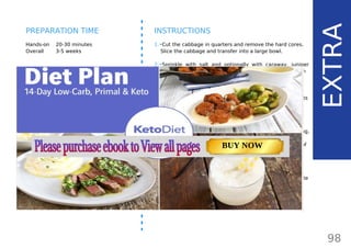 INGREDIENTS (1 LARGE JAR)
•• 1 large or 2 small head cabbage
(1 kg/ 2.2 lb/ 35.2 oz)
•• 1 tbsp salt
OPTIONAL:
•• 10 juniper berries,
•• 1 tbsp caraway seeds
•• 1 tsp mustard seeds
•• water if needed
Hands-on 20-30 minutes
Overall 3-5 weeks
INSTRUCTIONS
1.•Cut the cabbage in quarters and remove the hard cores.
Slice the cabbage and transfer into a large bowl.
2.•Sprinkle with salt and optionally with caraway, juniper
berries and mustard seeds. I like my sauerkraut with
caraway seeds and juniper berries. Mix well and let it sit
for about 2 hours.
3.•After 1-2 hours, the sauerkraut will start releasing its
juices and reduce in volume. Press the sweated cabbage
to release as much of the juices as you can.
4.•Simply place the sweated cabbage in a Fido jar, leave a
small gap and close it. Don’t worry about the jar exploding,
the fermentation gases will escape through the rubber
lid while no oxygen will get in, thus there will be no risk of
failure. Oxygen is what causes mold, so do not open the
jar during fermentation.
5.•Keep the jar from direct sunlight and ferment at room
temperature (60-75 F / 15-24 C) for 3-5 weeks. Refrigerate
and store up to 6 months or preserve for longer.
98
EXTRA
PREPARATION TIME
TOTAL CARBS: 11.6 g
FIBER: 4.8 g
NUTRITION FACTS(per serving)
CALORIES: 179 kcal
MACRONUTRIENT RATIO:
Page: 59 Page: 53 + 69Page: 39
Vanilla Keto Smoothie Easy Avocado & Egg Salad Pork Chops
with Creamy Keto Mash
TOTAL CARBS: 35.7 g
FIBER: 12.9 g
CALORIES: 1704 kcal
TOTAL DAILY VALUES
Carbs
5%
Protein
20%
BUY NOW
 