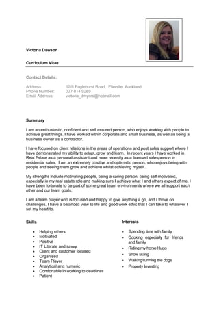 Victoria Dawson
Curriculum Vitae
Contact Details:
Address: 12/8 Eaglehurst Road, Ellerslie, Auckland
Phone Number: 027 814 9289
Email Address: victoria_dmyers@hotmail.com
Summary
I am an enthusiastic, confident and self assured person, who enjoys working with people to
achieve great things. I have worked within corporate and small business, as well as being a
business owner as a contractor.
I have focused on client relations in the areas of operations and post sales support where I
have demonstrated my ability to adapt, grow and learn. In recent years I have worked in
Real Estate as a personal assistant and more recently as a licensed salesperson in
residential sales. I am an extremely positive and optimistic person, who enjoys being with
people and seeing them grow and achieve whilst achieving myself.
My strengths include motivating people, being a caring person, being self motivated,
especially in my real estate role and making sure I achieve what I and others expect of me. I
have been fortunate to be part of some great team environments where we all support each
other and our team goals.
I am a team player who is focused and happy to give anything a go, and I thrive on
challenges. I have a balanced view to life and good work ethic that I can take to whatever I
set my heart to.
Skills
 Helping others
 Motivated
 Positive
 IT Literate and savvy
 Client and customer focused
 Organised
 Team Player
 Analytical and numeric
 Comfortable in working to deadlines
 Patient
Interests
 Spending time with family
 Cooking especially for friends
and family
 Riding my horse Hugo
 Snow skiing
 Walking/running the dogs
 Property Investing
 