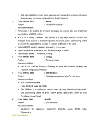 Peter Hoang Nguyen
➢ Built a travel platform where travel agencies and manage their work and lets users
do the booking on the site (apttravel.com, bookingtour.vn)
2) From 2010 to 2012 : Viettel
Position : PM/Technical Leader
Key responsibilities:
➢ Participated in the building the architect, developed as a senior dev, lead a technical
team building a BCCS system.
➢ BCCS is a Billing Customer Care System is a very large telecom solution that
manages many aspects of a telecom operator: resources, sales, wearhousing. Viettel
is currently the biggest phone operator in Vietnam and top 20 in the world.
➢ Viettel’s BCCS solution has been deployed in 10 countries.
➢ 2 years’ experience as technical lead, Project manager in Viettel.
➢ Technology: Struts 1, Hibernate, Spring
3) From 2008 to 2010 : Vietpay
Position : Technical Leader
Key responsibilities:
➢ Led & built Vietpay Payment Gateway to work with several Banking and
Telecom companies in Vietnam
4) From 2007 to 2008 : EXO Platform
Position : Developer at portal and WebOS core team
Key responsibilities:
➢ Built portal component
➢ Fixed frontend bugs: JS, CSS.
➢ Exo Platform is a full-fledged platform used by many international companies.
Exo customizing Jboss to build Gatein portal. (previously known as Exo
Portal and Jboss Portal)
5) From 2004 – 2006 : FSOFT
Position : Java developer
Key responsibilities:
➢ Developer for Japanese customers’ projects: JAVA, Struts, EJB,
Webservice.
 