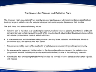 The American Heart Association (AHA) recently released a policy paper with recommendations specifically on
the importance of palliative care for patients with advanced cardiovascular disease and their families
The AHA paper discusses the following issues:
• Palliative care is important as a way to improve communications between patients, their families and health
care providers as well as improve the quality of life for patients with advanced cardiovascular disease which
can reduce symptoms and improve patient outcomes
• A lack of education and awareness about palliative care may make providers uncomfortable and avoid
discussions about the services with their patient
• Providers may not be aware of the availability of palliative care services in their setting or community
• Providers may be concerned that the patient or family member will misunderstand the palliative care
program and assume that the provider may want to discontinue curative or life-prolonging treatment
• Patients and their families might not think the services are covered because palliative care is often equated
with hospice
Cardiovascular Disease and Palliative Care
11
 