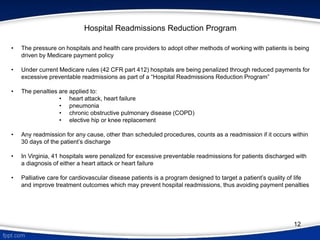 • The pressure on hospitals and health care providers to adopt other methods of working with patients is being
driven by Medicare payment policy
• Under current Medicare rules (42 CFR part 412) hospitals are being penalized through reduced payments for
excessive preventable readmissions as part of a “Hospital Readmissions Reduction Program”
• The penalties are applied to:
• heart attack, heart failure
• pneumonia
• chronic obstructive pulmonary disease (COPD)
• elective hip or knee replacement
• Any readmission for any cause, other than scheduled procedures, counts as a readmission if it occurs within
30 days of the patient’s discharge
• In Virginia, 41 hospitals were penalized for excessive preventable readmissions for patients discharged with
a diagnosis of either a heart attack or heart failure
• Palliative care for cardiovascular disease patients is a program designed to target a patient’s quality of life
and improve treatment outcomes which may prevent hospital readmissions, thus avoiding payment penalties
Hospital Readmissions Reduction Program
12
 