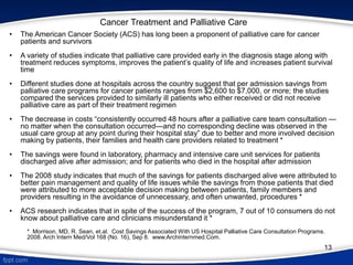 Cancer Treatment and Palliative Care
• The American Cancer Society (ACS) has long been a proponent of palliative care for cancer
patients and survivors
• A variety of studies indicate that palliative care provided early in the diagnosis stage along with
treatment reduces symptoms, improves the patient’s quality of life and increases patient survival
time
• Different studies done at hospitals across the country suggest that per admission savings from
palliative care programs for cancer patients ranges from $2,600 to $7,000, or more; the studies
compared the services provided to similarly ill patients who either received or did not receive
palliative care as part of their treatment regimen
• The decrease in costs “consistently occurred 48 hours after a palliative care team consultation —
no matter when the consultation occurred—and no corresponding decline was observed in the
usual care group at any point during their hospital stay” due to better and more involved decision
making by patients, their families and health care providers related to treatment *
• The savings were found in laboratory, pharmacy and intensive care unit services for patients
discharged alive after admission; and for patients who died in the hospital after admission
• The 2008 study indicates that much of the savings for patients discharged alive were attributed to
better pain management and quality of life issues while the savings from those patients that died
were attributed to more acceptable decision making between patients, family members and
providers resulting in the avoidance of unnecessary, and often unwanted, procedures *
• ACS research indicates that in spite of the success of the program, 7 out of 10 consumers do not
know about palliative care and clinicians misunderstand it *
* Morrison, MD, R. Sean, et.al. Cost Savings Associated With US Hospital Palliative Care Consultation Programs.
2008. Arch Intern Med/Vol 168 (No. 16), Sep 8. www.Archinternmed.Com.
13
 