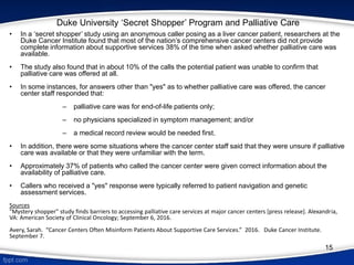 15
Duke University ‘Secret Shopper’ Program and Palliative Care
• In a ‘secret shopper’ study using an anonymous caller posing as a liver cancer patient, researchers at the
Duke Cancer Institute found that most of the nation’s comprehensive cancer centers did not provide
complete information about supportive services 38% of the time when asked whether palliative care was
available.
• The study also found that in about 10% of the calls the potential patient was unable to confirm that
palliative care was offered at all.
• In some instances, for answers other than "yes" as to whether palliative care was offered, the cancer
center staff responded that:
‒ palliative care was for end-of-life patients only;
‒ no physicians specialized in symptom management; and/or
‒ a medical record review would be needed first.
• In addition, there were some situations where the cancer center staff said that they were unsure if palliative
care was available or that they were unfamiliar with the term.
• Approximately 37% of patients who called the cancer center were given correct information about the
availability of palliative care.
• Callers who received a "yes" response were typically referred to patient navigation and genetic
assessment services.
Sources
"Mystery shopper" study finds barriers to accessing palliative care services at major cancer centers [press release]. Alexandria,
VA: American Society of Clinical Oncology; September 6, 2016.
Avery, Sarah. “Cancer Centers Often Misinform Patients About Supportive Care Services.” 2016. Duke Cancer Institute.
September 7.
 