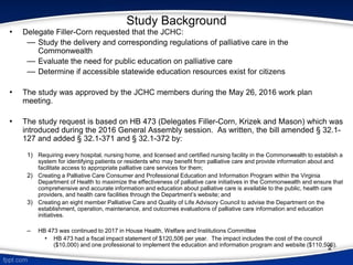 Study Background
• Delegate Filler-Corn requested that the JCHC:
— Study the delivery and corresponding regulations of palliative care in the
Commonwealth
— Evaluate the need for public education on palliative care
— Determine if accessible statewide education resources exist for citizens
• The study was approved by the JCHC members during the May 26, 2016 work plan
meeting.
• The study request is based on HB 473 (Delegates Filler-Corn, Krizek and Mason) which was
introduced during the 2016 General Assembly session. As written, the bill amended § 32.1-
127 and added § 32.1-371 and § 32.1-372 by:
1) Requiring every hospital, nursing home, and licensed and certified nursing facility in the Commonwealth to establish a
system for identifying patients or residents who may benefit from palliative care and provide information about and
facilitate access to appropriate palliative care services for them;
2) Creating a Palliative Care Consumer and Professional Education and Information Program within the Virginia
Department of Health to maximize the effectiveness of palliative care initiatives in the Commonwealth and ensure that
comprehensive and accurate information and education about palliative care is available to the public, health care
providers, and health care facilities through the Department’s website; and
3) Creating an eight member Palliative Care and Quality of Life Advisory Council to advise the Department on the
establishment, operation, maintenance, and outcomes evaluations of palliative care information and education
initiatives.
– HB 473 was continued to 2017 in House Health, Welfare and Institutions Committee
• HB 473 had a fiscal impact statement of $120,506 per year. The impact includes the cost of the council
($10,000) and one professional to implement the education and information program and website ($110,506).
2
 