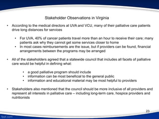 Stakeholder Observations in Virginia
• According to the medical directors at UVA and VCU, many of their palliative care patients
drive long distances for services
• For UVA, 40% of cancer patients travel more than an hour to receive their care; many
patients ask why they cannot get some services closer to home
• In most cases reimbursements are the issue, but if providers can be found, financial
arrangements between the programs may be arranged
• All of the stakeholders agreed that a statewide council that includes all facets of palliative
care would be helpful in defining what:
• a good palliative program should include
• information can be most beneficial to the general public
• information and educational material may be most helpful to providers
• Stakeholders also mentioned that the council should be more inclusive of all providers and
represent all interests in palliative care – including long-term care, hospice providers and
nutritionists
23
 