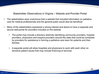 • The stakeholders were unanimous that a website that included information on palliative
care for medical professionals and the general public would also be beneficial
• Many of the stakeholders expressed a strong interest and desire to have a separate and
secure web-portal for providers included on the website
• The portal may include a directory distinctly identifying community providers, hospital
providers, physicians and hospice providers around the state that could be contacted
by providers for assistance in forming a palliative care team for patients and their
families
• A separate portal will allow hospitals and physicians to work with each other on
sensitive patient issues that may include financing of services
Stakeholder Observations in Virginia – Website and Provider Portal
24
 
