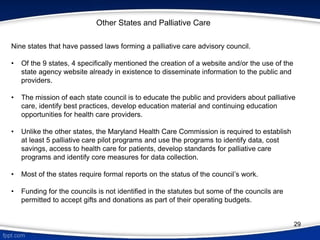 Other States and Palliative Care
Nine states that have passed laws forming a palliative care advisory council.
• Of the 9 states, 4 specifically mentioned the creation of a website and/or the use of the
state agency website already in existence to disseminate information to the public and
providers.
• The mission of each state council is to educate the public and providers about palliative
care, identify best practices, develop education material and continuing education
opportunities for health care providers.
• Unlike the other states, the Maryland Health Care Commission is required to establish
at least 5 palliative care pilot programs and use the programs to identify data, cost
savings, access to health care for patients, develop standards for palliative care
programs and identify core measures for data collection.
• Most of the states require formal reports on the status of the council’s work.
• Funding for the councils is not identified in the statutes but some of the councils are
permitted to accept gifts and donations as part of their operating budgets.
29
 