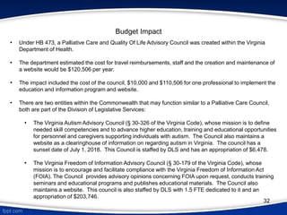 Budget Impact
• Under HB 473, a Palliative Care and Quality Of Life Advisory Council was created within the Virginia
Department of Health.
• The department estimated the cost for travel reimbursements, staff and the creation and maintenance of
a website would be $120,506 per year.
• The impact included the cost of the council, $10,000 and $110,506 for one professional to implement the
education and information program and website.
• There are two entities within the Commonwealth that may function similar to a Palliative Care Council,
both are part of the Division of Legislative Services:
• The Virginia Autism Advisory Council (§ 30-326 of the Virginia Code), whose mission is to define
needed skill competencies and to advance higher education, training and educational opportunities
for personnel and caregivers supporting individuals with autism. The Council also maintains a
website as a clearinghouse of information on regarding autism in Virginia. The council has a
sunset date of July 1, 2018. This Council is staffed by DLS and has an appropriation of $6,478.
• The Virginia Freedom of Information Advisory Council (§ 30-179 of the Virginia Code), whose
mission is to encourage and facilitate compliance with the Virginia Freedom of Information Act
(FOIA). The Council provides advisory opinions concerning FOIA upon request, conducts training
seminars and educational programs and publishes educational materials. The Council also
maintains a website. This council is also staffed by DLS with 1.5 FTE dedicated to it and an
appropriation of $203,746.
32
 