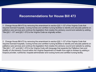 33
Recommendations for House Bill 473
1. Change House Bill 473 by removing the amendment to section §32.1-127 of the Virginia Code that
requires licensed hospitals, nursing homes and certified nursing facilities to identify and educate patients on
palliative care services and continue the legislation that creates the advisory council and website by adding
Title §32.1 -371 and §32.1-372 to the Virginia Code as originally written.
2. Change House Bill 473 by removing the amendment to section §32.1-127 of the Virginia Code that
requires licensed hospitals, nursing homes and certified nursing facilities to identify and educate patients on
palliative care services and continue the legislation that creates the advisory council and website by adding
Title §32.1 -371 and §32.1-372 to the Virginia Code with language that expands the Palliative Care and
Quality of Life Advisory Council within the Virginia Department of Health from eight to thirteen by adding a
hospice provider, nutritionist, hospital administrator and nursing home and certified nursing facility.
 