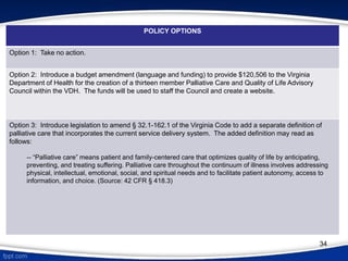 POLICY OPTIONS
Option 1: Take no action.
Option 2: Introduce a budget amendment (language and funding) to provide $120,506 to the Virginia
Department of Health for the creation of a thirteen member Palliative Care and Quality of Life Advisory
Council within the VDH. The funds will be used to staff the Council and create a website.
Option 3: Introduce legislation to amend § 32.1-162.1 of the Virginia Code to add a separate definition of
palliative care that incorporates the current service delivery system. The added definition may read as
follows:
-- “Palliative care” means patient and family-centered care that optimizes quality of life by anticipating,
preventing, and treating suffering. Palliative care throughout the continuum of illness involves addressing
physical, intellectual, emotional, social, and spiritual needs and to facilitate patient autonomy, access to
information, and choice. (Source: 42 CFR § 418.3)
34
 