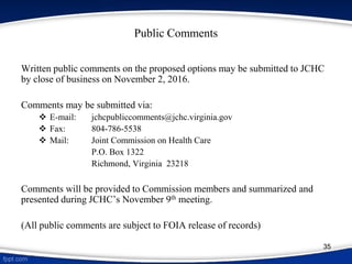 Public Comments
Written public comments on the proposed options may be submitted to JCHC
by close of business on November 2, 2016.
Comments may be submitted via:
 E-mail: jchcpubliccomments@jchc.virginia.gov
 Fax: 804-786-5538
 Mail: Joint Commission on Health Care
P.O. Box 1322
Richmond, Virginia 23218
Comments will be provided to Commission members and summarized and
presented during JCHC’s November 9th meeting.
(All public comments are subject to FOIA release of records)
35
 