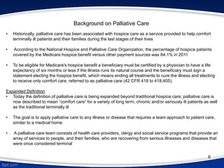 Background on Palliative Care
• Historically, palliative care has been associated with hospice care as a service provided to help comfort
terminally ill patients and their families during the last stages of their lives
• According to the National Hospice and Palliative Care Organization, the percentage of hospice patients
covered by the Medicare hospice benefit versus other payment sources was 84.1% in 2011
• To be eligible for Medicare's hospice benefit a beneficiary must be certified by a physician to have a life
expectancy of six months or less if the illness runs its natural course and the beneficiary must sign a
statement electing the hospice benefit, which means ending all treatments to cure the illness and electing
to receive only comfort care, referred to as palliative care (42 CFR 418 to 418.405).
Expanded Definition
• Today the definition of palliative care is being expanded beyond traditional hospice care; palliative care is
now described to mean “comfort care” for a variety of long term, chronic and/or seriously ill patients as well
as the traditional terminally ill
• The goal is to apply palliative care to any illness or disease that requires a team approach to patient care,
similar to a medical home
• A palliative care team consists of health care providers, clergy and social service programs that provide an
array of services to people, and their families, who are recovering from serious illnesses and diseases that
were once considered terminal
6
 