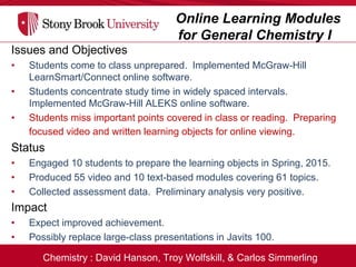 Chemistry : David Hanson, Troy Wolfskill, & Carlos Simmerling
Online Learning Modules
for General Chemistry I
Issues and Objectives
• Students come to class unprepared. Implemented McGraw-Hill
LearnSmart/Connect online software.
• Students concentrate study time in widely spaced intervals.
Implemented McGraw-Hill ALEKS online software.
• Students miss important points covered in class or reading. Preparing
focused video and written learning objects for online viewing.
Status
• Engaged 10 students to prepare the learning objects in Spring, 2015.
• Produced 55 video and 10 text-based modules covering 61 topics.
• Collected assessment data. Preliminary analysis very positive.
Impact
• Expect improved achievement.
• Possibly replace large-class presentations in Javits 100.
 