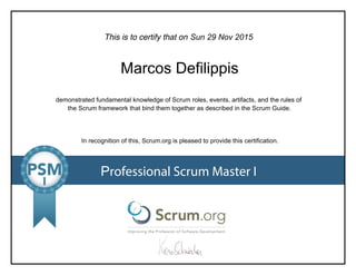 This is to certify that on
demonstrated fundamental knowledge of Scrum roles, events, artifacts, and the rules of
the Scrum framework that bind them together as described in the Scrum Guide.
In recognition of this, Scrum.org is pleased to provide this certification.
Professional Scrum Master I
Sun 29 Nov 2015
Marcos Defilippis
 