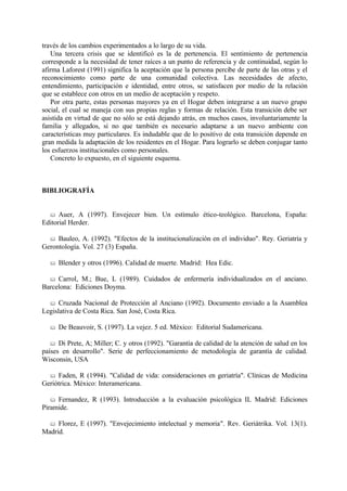 través de los cambios experimentados a lo largo de su vida.
Una tercera crisis que se identificó es la de pertenencia. El sentimiento de pertenencia
corresponde a la necesidad de tener raíces a un punto de referencia y de continuidad, según lo
afirma Laforest (1991) significa la aceptación que la persona percibe de parte de las otras y el
reconocimiento como parte de una comunidad colectiva. Las necesidades de afecto,
entendimiento, participación e identidad, entre otros, se satisfacen por medio de la relación
que se establece con otros en un medio de aceptación y respeto.
Por otra parte, estas personas mayores ya en el Hogar deben integrarse a un nuevo grupo
social, el cual se maneja con sus propias reglas y formas de relación. Esta transición debe ser
asistida en virtud de que no sólo se está dejando atrás, en muchos casos, involuntariamente la
familia y allegados, si no que también es necesario adaptarse a un nuevo ambiente con
características muy particulares. Es indudable que de lo positivo de esta transición depende en
gran medida la adaptación de los residentes en el Hogar. Para lograrlo se deben conjugar tanto
los esfuerzos institucionales como personales.
Concreto lo expuesto, en el siguiente esquema.
BIBLIOGRAFÍA
& Auer, A (1997). Envejecer bien. Un estímulo ético-teológico. Barcelona, España:
Editorial Herder.
& Bauleo, A. (1992). "Efectos de la institucionalización en el individuo". Rey. Geriatría y
Gerontología. Vol. 27 (3) España.
& Blender y otros (1996). Calidad de muerte. Madrid: Hea Edic.
& Carrol, M.; Bue, L (1989). Cuidados de enfermería individualizados en el anciano.
Barcelona: Ediciones Doyma.
& Cruzada Nacional de Protección al Anciano (1992). Documento enviado a la Asamblea
Legislativa de Costa Rica. San José, Costa Rica.
& De Beauvoir, S. (1997). La vejez. 5 ed. México: Editorial Sudamericana.
& Di Prete, A; Miller; C. y otros (1992). "Garantía de calidad de la atención de salud en los
países en desarrollo". Serie de perfeccionamiento de metodología de garantía de calidad.
Wisconsin, USA
& Faden, R (1994). "Calidad de vida: consideraciones en geriatría". Clínicas de Medicina
Geriótrica. México: Interamericana.
& Fernandez, R (1993). Introducción a la evaluación psicológica IL Madrid: Ediciones
Piramide.
& Florez, E (1997). "Envejecimiento intelectual y memoria". Rev. Geriátrika. Vol. 13(1).
Madrid.
 