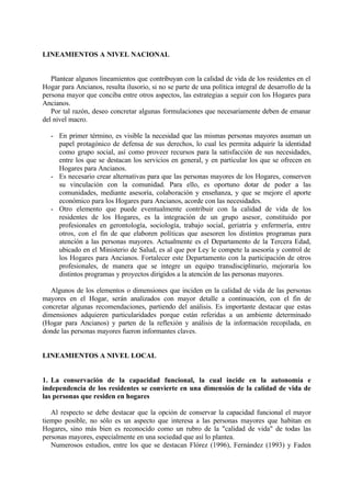 LINEAMIENTOS A NIVEL NACIONAL
Plantear algunos lineamientos que contribuyan con la calidad de vida de los residentes en el
Hogar para Ancianos, resulta ilusorio, si no se parte de una política integral de desarrollo de la
persona mayor que conciba entre otros aspectos, las estrategias a seguir con los Hogares para
Ancianos.
Por tal razón, deseo concretar algunas formulaciones que necesariamente deben de emanar
del nivel macro.
- En primer término, es visible la necesidad que las mismas personas mayores asuman un
papel protagónico de defensa de sus derechos, lo cual les permita adquirir la identidad
como grupo social, así como proveer recursos para la satisfacción de sus necesidades,
entre los que se destacan los servicios en general, y en particular los que se ofrecen en
Hogares para Ancianos.
- Es necesario crear alternativas para que las personas mayores de los Hogares, conserven
su vinculación con la comunidad. Para ello, es oportuno dotar de poder a las
comunidades, mediante asesoría, colaboración y enseñanza, y que se mejore el aporte
económico para los Hogares para Ancianos, acorde con las necesidades.
- Otro elemento que puede eventualmente contribuir con la calidad de vida de los
residentes de los Hogares, es la integración de un grupo asesor, constituido por
profesionales en gerontología, sociología, trabajo social, geriatría y enfermería, entre
otros, con el fin de que elaboren políticas que asesoren los distintos programas para
atención a las personas mayores. Actualmente es el Departamento de la Tercera Edad,
ubicado en el Ministerio de Salud, es al que por Ley le compete la asesoría y control de
los Hogares para Ancianos. Fortalecer este Departamento con la participación de otros
profesionales, de manera que se integre un equipo transdisciplinario, mejoraría los
distintos programas y proyectos dirigidos a la atención de las personas mayores.
Algunos de los elementos o dimensiones que inciden en la calidad de vida de las personas
mayores en el Hogar, serán analizados con mayor detalle a continuación, con el fin de
concretar algunas recomendaciones, partiendo del análisis. Es importante destacar que estas
dimensiones adquieren particularidades porque están referidas a un ambiente determinado
(Hogar para Ancianos) y parten de la reflexión y análisis de la información recopilada, en
donde las personas mayores fueron informantes claves.
LINEAMIENTOS A NIVEL LOCAL
1. La conservación de la capacidad funcional, la cual incide en la autonomía e
independencia de los residentes se convierte en una dimensión de la calidad de vida de
las personas que residen en hogares
Al respecto se debe destacar que la opción de conservar la capacidad funcional el mayor
tiempo posible, no sólo es un aspecto que interesa a las personas mayores que habitan en
Hogares, sino más bien es reconocido como un rubro de la "calidad de vida" de todas las
personas mayores, especialmente en una sociedad que así lo plantea.
Numerosos estudios, entre los que se destacan Flórez (1996), Fernández (1993) y Faden
 