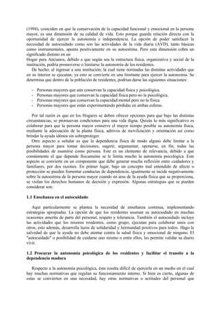 (1994), coinciden en que la conservación de la capacidad funcional y emocional en la persona
mayor, es una dimensión de su calidad de vida. Esto porque guarda relación directa con la
oportunidad de ejercer la autonomía e independencia. La opción de poder satisfacer la
necesidad de autocuidado como son las actividades de la vida diaria (AVD), tanto básicas
como instrumentales, apunta positivamente en su autoestima. Pero esta dimensión cobra un
significado distinto en un
Hogar para Ancianos, debido a que según sea la estructura física, organizativa y social de la
institución, podría promoverse o limitarse la autonomía de los residentes.
De hecho; al ingresar a una institución; la cual tiene normadas las distintas actividades que
en su interior se ejecutan; ya esto se convierte en una limitante para ejercer la autonomía. Se
determina que dentro de la población de residentes, podrían darse las siguientes situaciones:
- Personas mayores que aún conservan la capacidad física y psicológica.
- Personas mayores que conservan la capacidad física pero no la psicológica.
- Personas mayores que conservan la capacidad mental pero no la física.
- Personas mayores que están experimentando pérdidas en ambas esferas.
Por tal razón es que en los Hogares se deben ofrecer opciones para que bajo las distintas
circunstancias, se promuevan condiciones para una vida digna. Quizás lo más significativo es
colaborar para que la persona mayor conserve el mayor tiempo posible su autonomía física,
mediante la adecuación de la planta física, aditivos de movilización y orientación así como
brindar la ayuda idónea sin sobreproteger.
Otro aspecto a señalar es que la dependencia física de modo alguno debe limitar a la
persona mayor para tomar decisiones, sugerir, argumentar, oponerse, en fin, todas las
posibilidades de asumirse como persona. Este es un elemento de relevancia, debido a que
comúnmente el que depende físicamente se le limita mucho la autonomía psicológica. Este
aspecto se convierte en un componente que debe generar mucha reflexión entre cuidadores y
familiares, por dos razones. En primer lugar, bajo un concepto mal entendido de afecto o
protección se pueden fomentar conductas de dependencia; igualmente se incide negativamente
sobre la autoestima de la persona mayor cuando en aras de la ayuda física que se proporciona,
se violan los derechos humanos de decisión y expresión. Algunas estrategias que se pueden
considerar son:
1.1 Enseñanza en el autocuidado
Aquí particularmente se plantea la necesidad de enseñanza continua, implementando
estrategias apropiadas. La opción de que los residentes asuman su autocuidado en muchas
ocasiones amerita de parte del personal, respeto y tolerancia. También el autocuidado incluye
las actividades que los mismos residentes, como grupo, ejecutan para colaborar unos con
otros, esto además, desarrolla lazos de solidaridad y hermandad positivos para todos. Hago la
salvedad de que la ayuda no debe atentar contra la salud física y emocional de ninguno. El
"autocuidado" o posibilidad de cuidarse uno mismo o entre ellos, les permite validar su diario
vivir.
1.2 Procurar la autonomía psicológica de los residentes y facilitar el transite a la
dependencia madura
Respecto a la autonomía psicológica, ésta resulta difícil de ejercerla en un medio en el cual
hay muchas normativas que regulan su funcionamiento interno. Si bien es cierto, algunas de
estas se convierten en una necesidad, hay otras normativas o actitudes del personal que
 