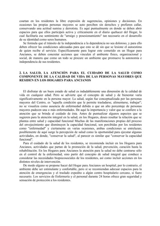 coartan en los residentes la libre expresión de sugerencias, opiniones y decisiones. En
ocasiones las propias personas mayores se auto perciben sin derechos y prefieren callar,
conservando una actitud sumisa y derrotista. Es aquí puntualmente en donde se deben abrir
espacios para que ellos participen activa y críticamente en el diario quehacer del Hogar, lo
cual facilitaría ese sentimiento de "arraigo y posesionamiento" tan necesario en el desarrollo
de su identidad como seres humanos.
Se formula que el tránsito de la independencia a la dependencia no sea doloroso, y para ello
deben ofrecer las condiciones adecuadas para que esto se dé sin que se lesione el autoestima
de quien recibe el servicio. Específicamente para lograr este cometido en un Hogar para
Ancianos, se deben concretar acciones que vinculen el ambiente físico, organizacional y
social, de manera que como un todo se procure un ambiente que promueve la autonomía e
independencia de sus residentes.
2. LA SALUD, LA ATENCIÓN PARA EL CUIDADO DE LA SALUD COMO
COMPONENTE DE LA CALIDAD DE VIDA DE LAS PERSONAS MAYORES QUE
RESIDEN EN LOS HOGARES PARA ANCIANOS
El disfrutar de un buen estado de salud es indudablemente una dimensión de la calidad de
vida en cualquier edad. Pero se advierte que el concepto de salud y de bienestar varía
significativamente en la persona mayor. La salud, según fue conceptualizada por las personas
mayores del Centro, es "aquella condición que le permite trasladarse, alimentarse, trabajar";
no se visualiza como ausencia de enfermedad debido a que un alto porcentaje de personas
mayores padecen una o más enfermedades. De aquí la importancia y valor que se confiere a la
atención que se brinda al cuidado de ésta. Antes de puntualizar algunos aspectos que se
sugieren para la atención integral en la salud, en los Hogares, deseo resaltar la relación que se
plantea entre salud y capacidad funcional Muchas de las manifestaciones propias del proceso
del envejecimiento que disminuyen la capacidad funcional, son percibidas por los residentes
como "enfermedad" y ciertamente en varias ocasiones, ambas condiciones se entrelazan;
posiblemente de aquí surge la percepción de salud como la oportunidad para ejecutar algunas
actividades, en donde, "conservar la salud", al parecer es similar que "conservar la capacidad
funcional".
Para el cuidado de la salud de los residentes, se recomienda incluir en los Hogares para
Ancianos, actividades que partan de la promoción de la salud, prevención, curación hasta la
rehabilitación. En los Hogares para Ancianos la atención para la salud no debe centrarse sólo
en el control de la enfermedad, sino partir del concepto de salud integral que conduce a
considerar las necesidades biopsicosociales de los residentes, así como incluir acciones en los
distintos niveles de intervención.
De modo alguno se propone hacer del Hogar para Ancianos un hospital, por lo contrario, el
ambiente debe ser estimulante y confortable, pero sí se recomiendan adecuar espacios para la
atención de emergencias y el traslado expedito a algún centro hospitalario cercano, si fuere
necesario. Los servicios de Enfermería y el personal durante 24 horas ofrece gran seguridad y
sensación de protección a los residentes.
 